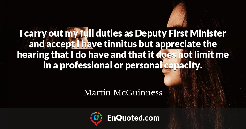 I carry out my full duties as Deputy First Minister and accept I have tinnitus but appreciate the hearing that I do have and that it does not limit me in a professional or personal capacity.