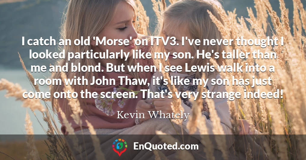 I catch an old 'Morse' on ITV3. I've never thought I looked particularly like my son. He's taller than me and blond. But when I see Lewis walk into a room with John Thaw, it's like my son has just come onto the screen. That's very strange indeed!