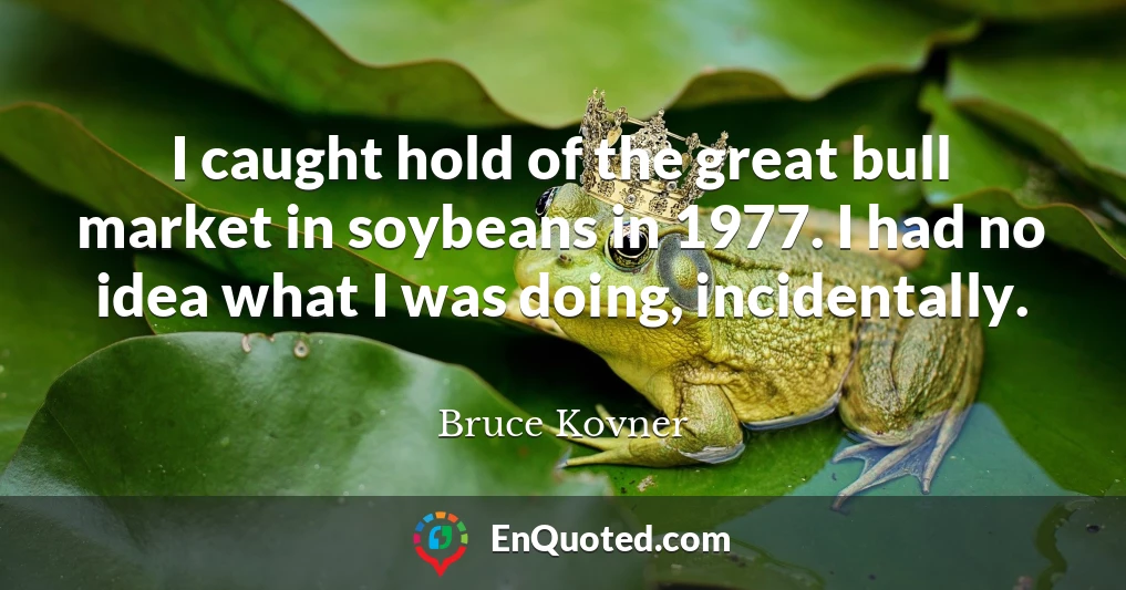 I caught hold of the great bull market in soybeans in 1977. I had no idea what I was doing, incidentally.