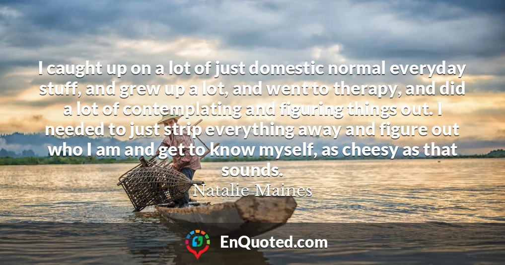 I caught up on a lot of just domestic normal everyday stuff, and grew up a lot, and went to therapy, and did a lot of contemplating and figuring things out. I needed to just strip everything away and figure out who I am and get to know myself, as cheesy as that sounds.