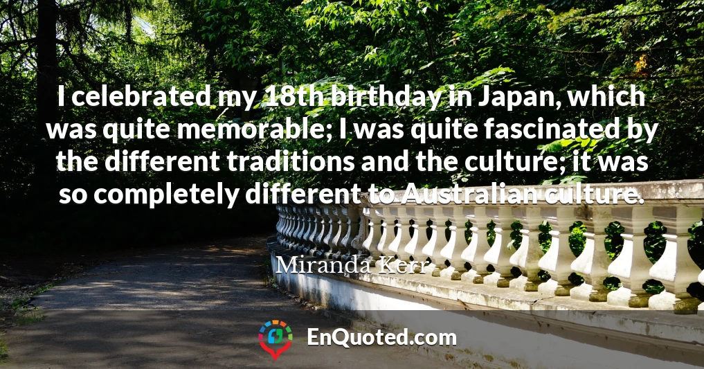 I celebrated my 18th birthday in Japan, which was quite memorable; I was quite fascinated by the different traditions and the culture; it was so completely different to Australian culture.
