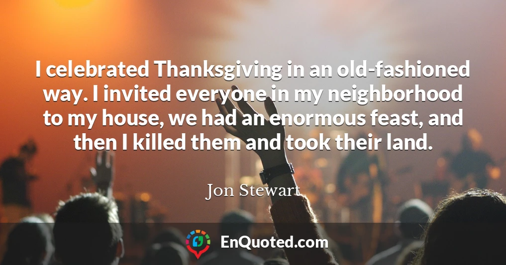 I celebrated Thanksgiving in an old-fashioned way. I invited everyone in my neighborhood to my house, we had an enormous feast, and then I killed them and took their land.