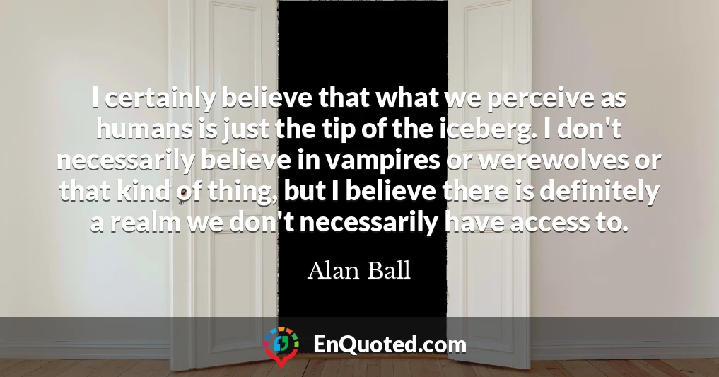I certainly believe that what we perceive as humans is just the tip of the iceberg. I don't necessarily believe in vampires or werewolves or that kind of thing, but I believe there is definitely a realm we don't necessarily have access to.