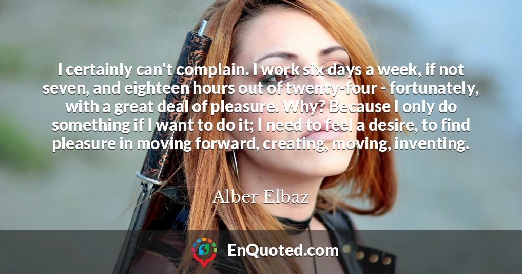 I certainly can't complain. I work six days a week, if not seven, and eighteen hours out of twenty-four - fortunately, with a great deal of pleasure. Why? Because I only do something if I want to do it; I need to feel a desire, to find pleasure in moving forward, creating, moving, inventing.