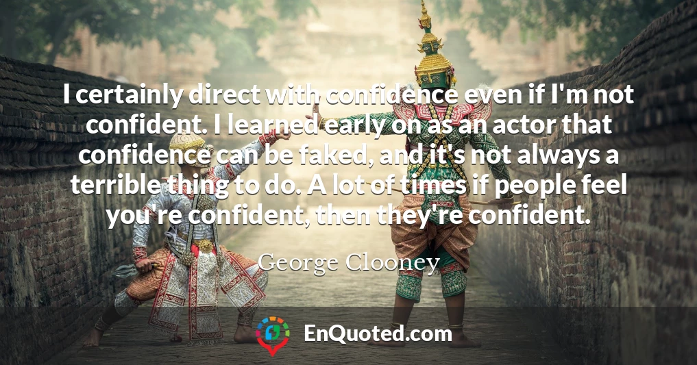 I certainly direct with confidence even if I'm not confident. I learned early on as an actor that confidence can be faked, and it's not always a terrible thing to do. A lot of times if people feel you're confident, then they're confident.