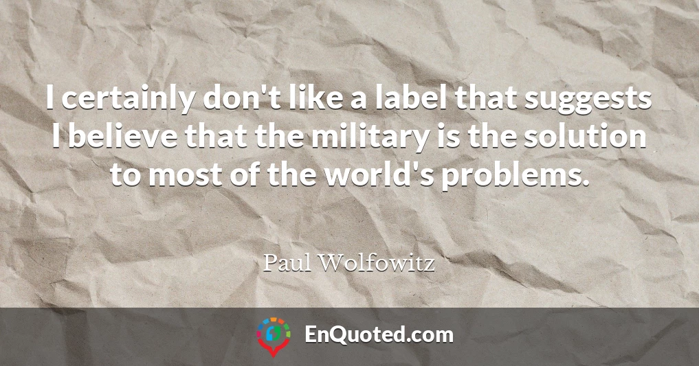 I certainly don't like a label that suggests I believe that the military is the solution to most of the world's problems.