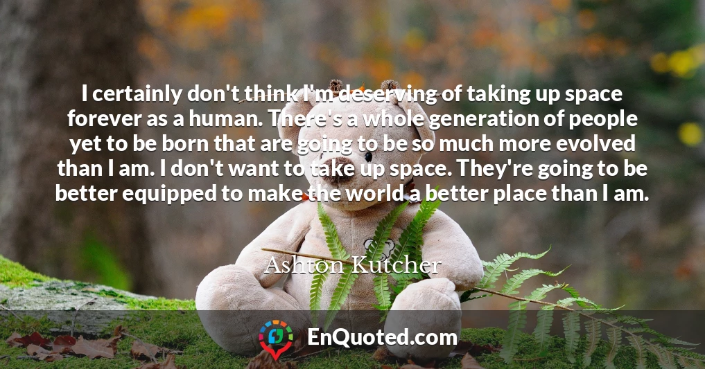I certainly don't think I'm deserving of taking up space forever as a human. There's a whole generation of people yet to be born that are going to be so much more evolved than I am. I don't want to take up space. They're going to be better equipped to make the world a better place than I am.