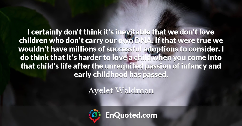 I certainly don't think it's inevitable that we don't love children who don't carry our own DNA. If that were true we wouldn't have millions of successful adoptions to consider. I do think that it's harder to love a child when you come into that child's life after the unrequited passion of infancy and early childhood has passed.