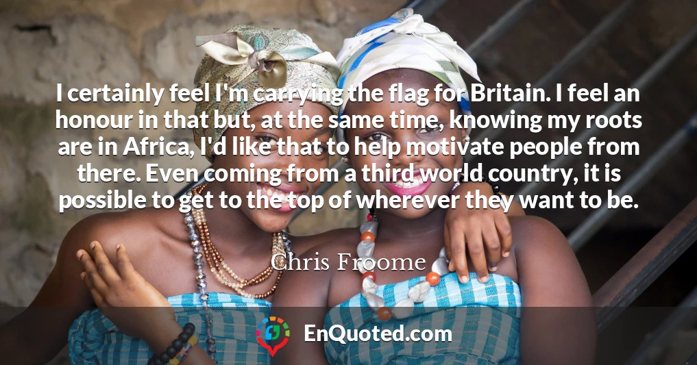 I certainly feel I'm carrying the flag for Britain. I feel an honour in that but, at the same time, knowing my roots are in Africa, I'd like that to help motivate people from there. Even coming from a third world country, it is possible to get to the top of wherever they want to be.