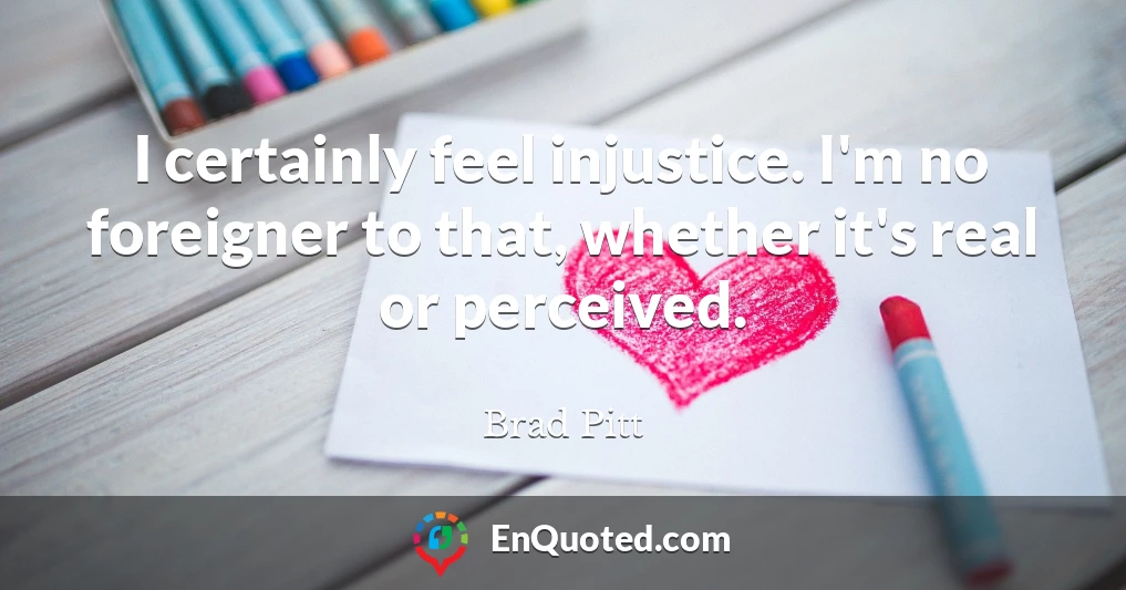 I certainly feel injustice. I'm no foreigner to that, whether it's real or perceived.