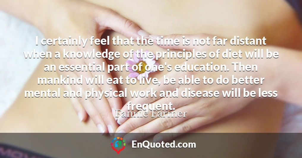 I certainly feel that the time is not far distant when a knowledge of the principles of diet will be an essential part of one's education. Then mankind will eat to live, be able to do better mental and physical work and disease will be less frequent.