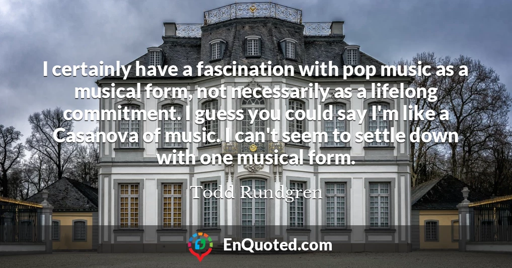I certainly have a fascination with pop music as a musical form, not necessarily as a lifelong commitment. I guess you could say I'm like a Casanova of music. I can't seem to settle down with one musical form.
