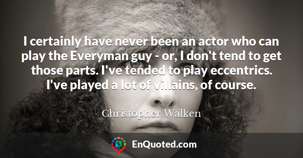 I certainly have never been an actor who can play the Everyman guy - or, I don't tend to get those parts. I've tended to play eccentrics. I've played a lot of villains, of course.