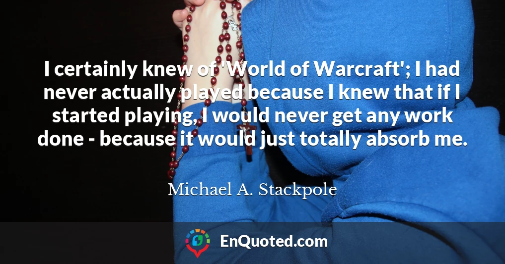 I certainly knew of 'World of Warcraft'; I had never actually played because I knew that if I started playing, I would never get any work done - because it would just totally absorb me.