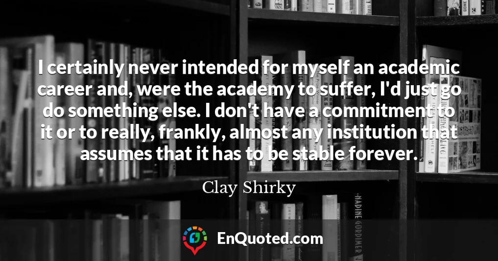 I certainly never intended for myself an academic career and, were the academy to suffer, I'd just go do something else. I don't have a commitment to it or to really, frankly, almost any institution that assumes that it has to be stable forever.