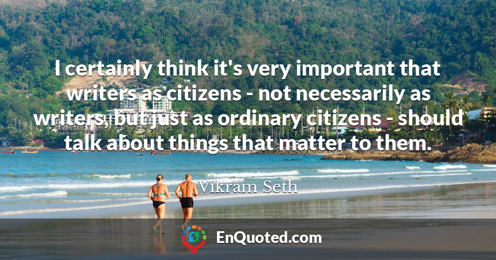 I certainly think it's very important that writers as citizens - not necessarily as writers, but just as ordinary citizens - should talk about things that matter to them.