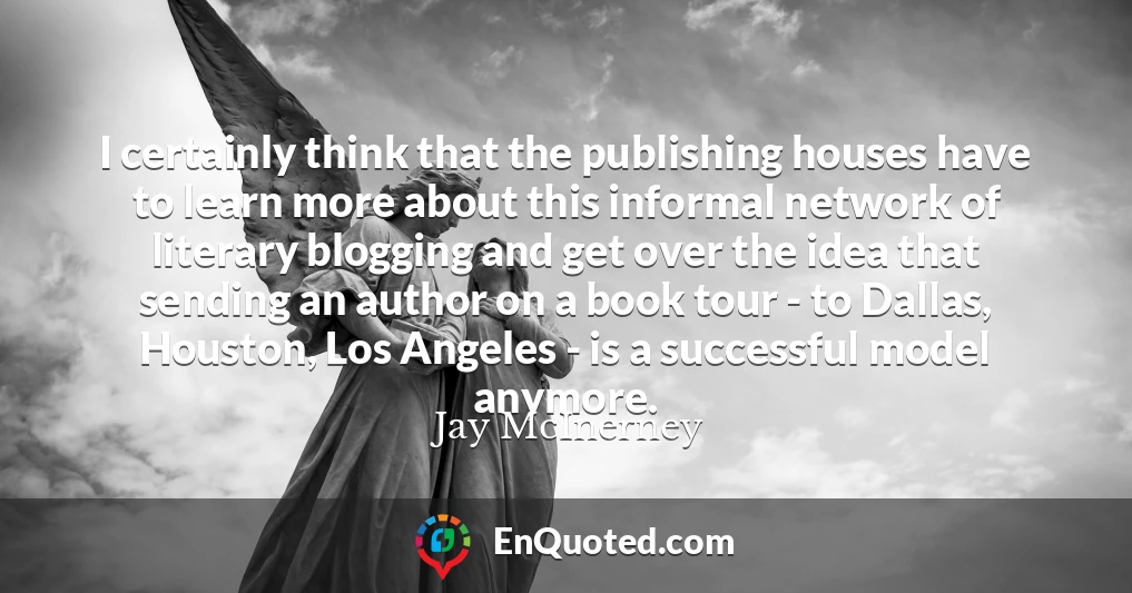 I certainly think that the publishing houses have to learn more about this informal network of literary blogging and get over the idea that sending an author on a book tour - to Dallas, Houston, Los Angeles - is a successful model anymore.
