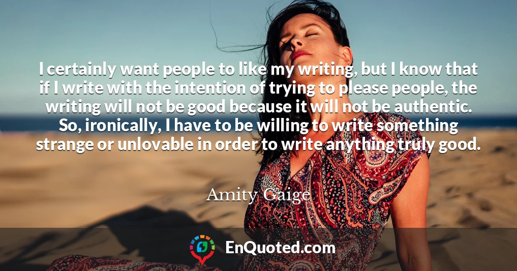 I certainly want people to like my writing, but I know that if I write with the intention of trying to please people, the writing will not be good because it will not be authentic. So, ironically, I have to be willing to write something strange or unlovable in order to write anything truly good.
