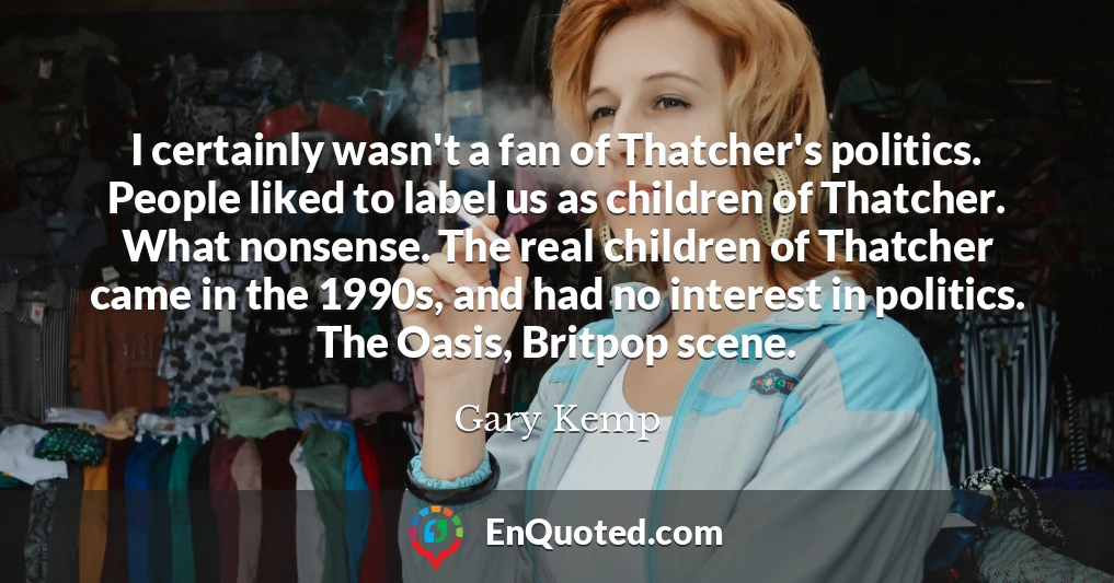 I certainly wasn't a fan of Thatcher's politics. People liked to label us as children of Thatcher. What nonsense. The real children of Thatcher came in the 1990s, and had no interest in politics. The Oasis, Britpop scene.