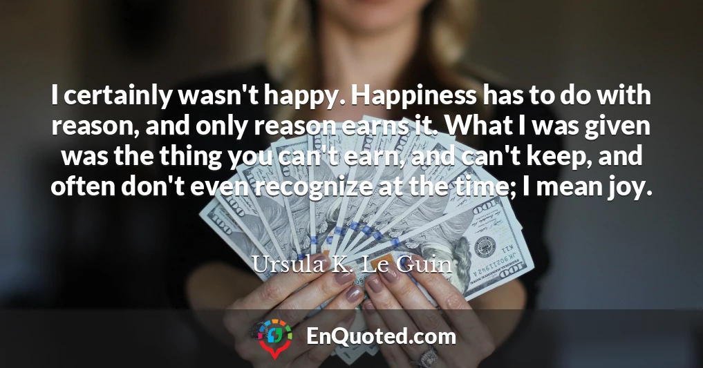 I certainly wasn't happy. Happiness has to do with reason, and only reason earns it. What I was given was the thing you can't earn, and can't keep, and often don't even recognize at the time; I mean joy.