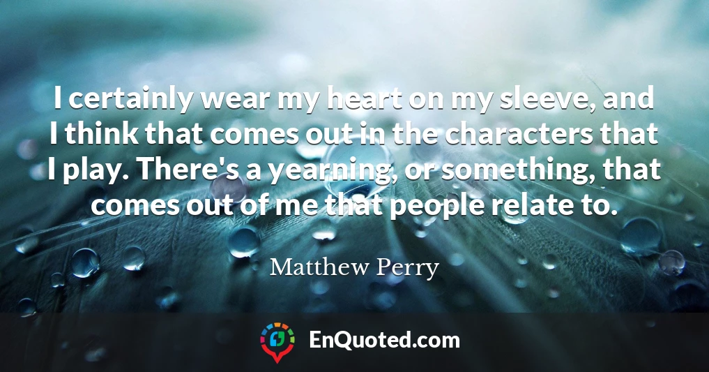 I certainly wear my heart on my sleeve, and I think that comes out in the characters that I play. There's a yearning, or something, that comes out of me that people relate to.