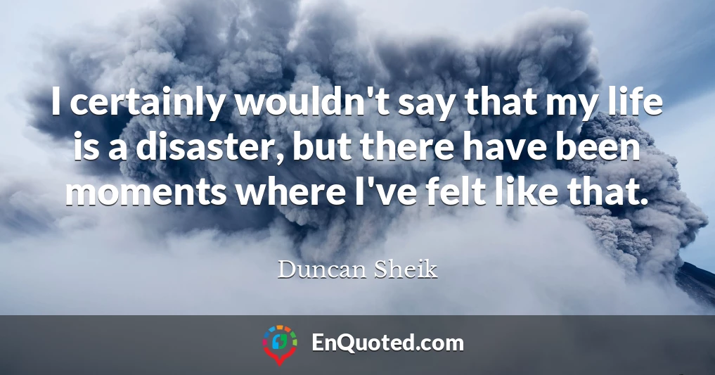 I certainly wouldn't say that my life is a disaster, but there have been moments where I've felt like that.