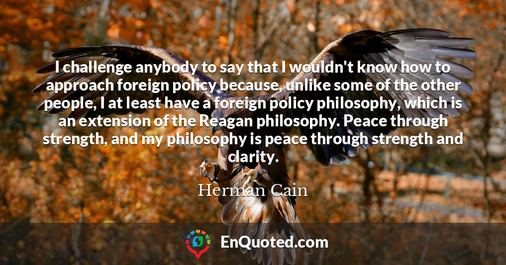 I challenge anybody to say that I wouldn't know how to approach foreign policy because, unlike some of the other people, I at least have a foreign policy philosophy, which is an extension of the Reagan philosophy. Peace through strength, and my philosophy is peace through strength and clarity.