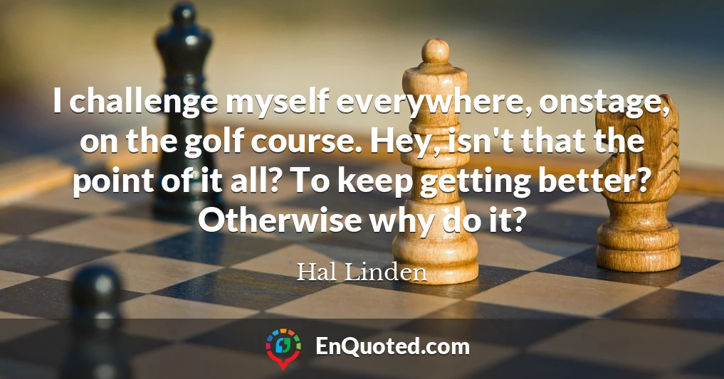 I challenge myself everywhere, onstage, on the golf course. Hey, isn't that the point of it all? To keep getting better? Otherwise why do it?