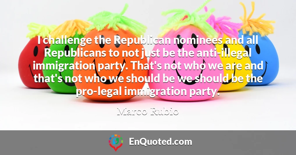 I challenge the Republican nominees and all Republicans to not just be the anti-illegal immigration party. That's not who we are and that's not who we should be we should be the pro-legal immigration party.