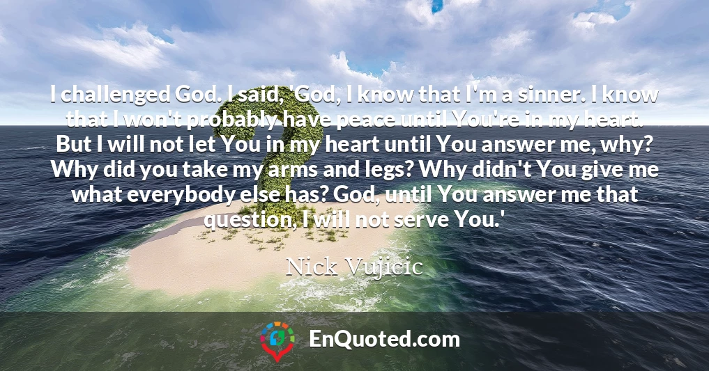 I challenged God. I said, 'God, I know that I'm a sinner. I know that I won't probably have peace until You're in my heart. But I will not let You in my heart until You answer me, why? Why did you take my arms and legs? Why didn't You give me what everybody else has? God, until You answer me that question, I will not serve You.'