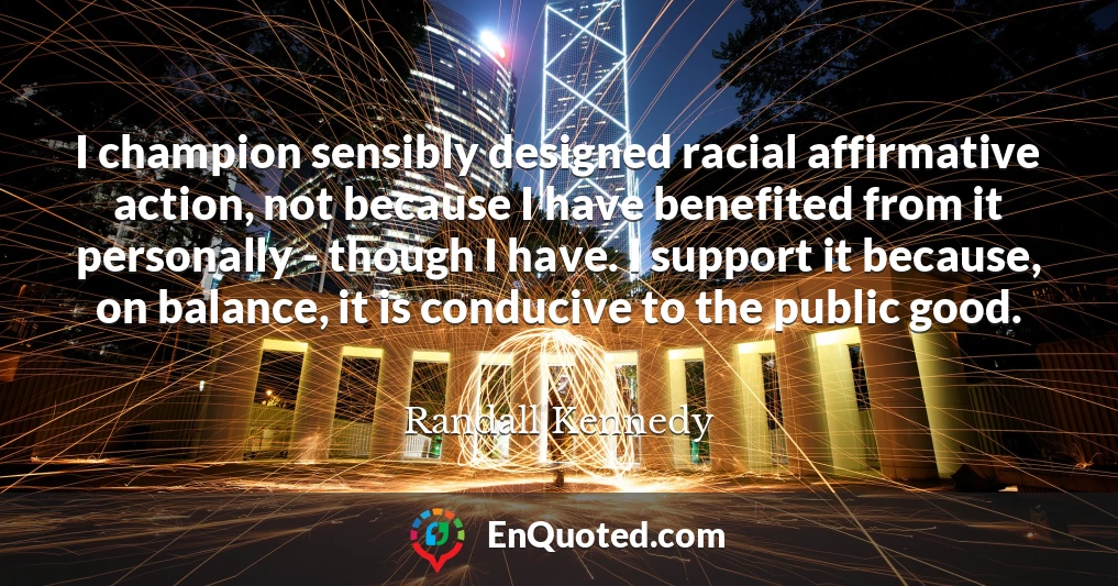 I champion sensibly designed racial affirmative action, not because I have benefited from it personally - though I have. I support it because, on balance, it is conducive to the public good.