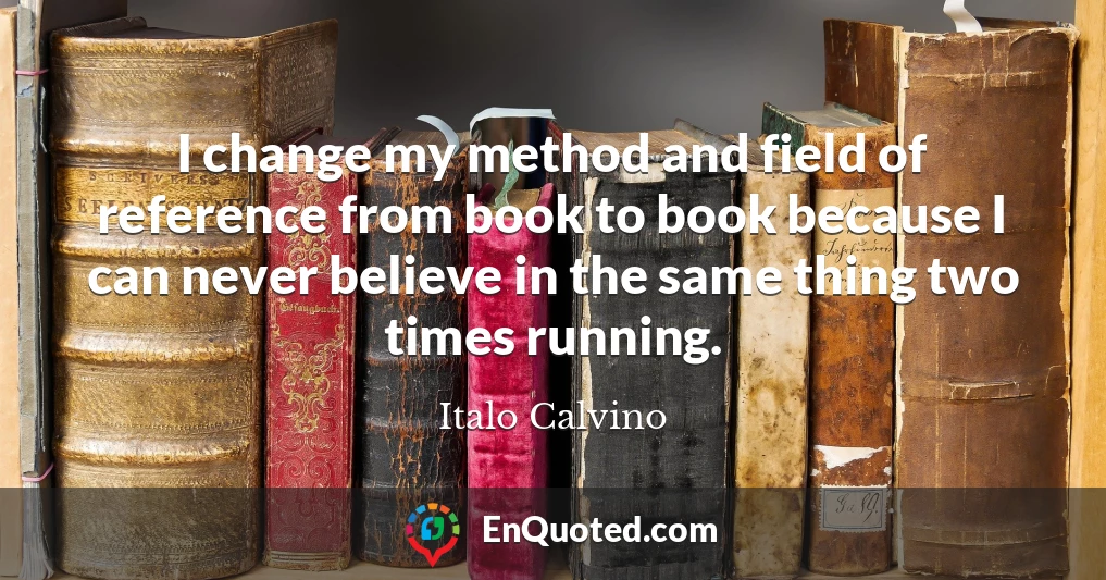 I change my method and field of reference from book to book because I can never believe in the same thing two times running.