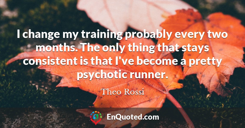 I change my training probably every two months. The only thing that stays consistent is that I've become a pretty psychotic runner.