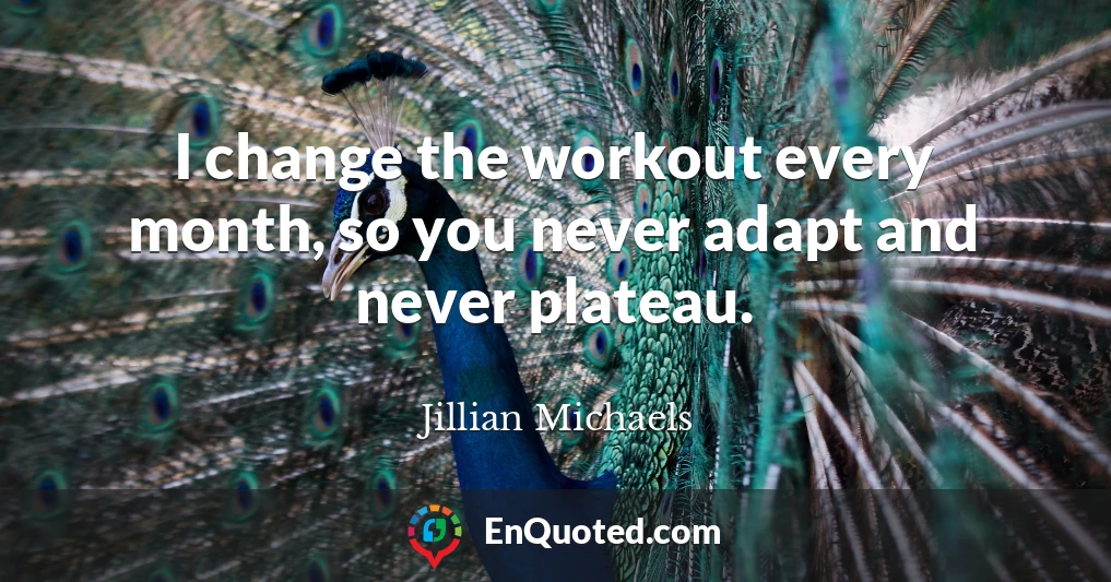 I change the workout every month, so you never adapt and never plateau.