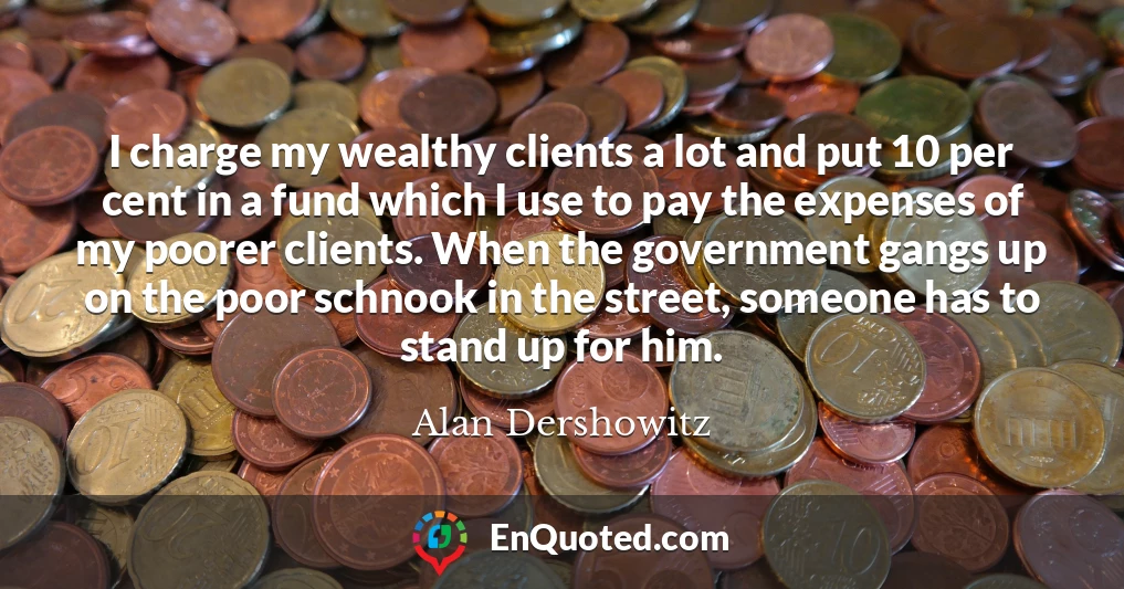 I charge my wealthy clients a lot and put 10 per cent in a fund which I use to pay the expenses of my poorer clients. When the government gangs up on the poor schnook in the street, someone has to stand up for him.