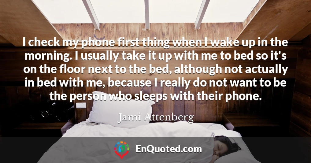 I check my phone first thing when I wake up in the morning. I usually take it up with me to bed so it's on the floor next to the bed, although not actually in bed with me, because I really do not want to be the person who sleeps with their phone.