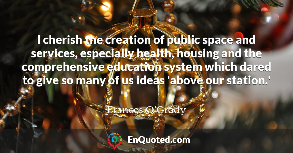 I cherish the creation of public space and services, especially health, housing and the comprehensive education system which dared to give so many of us ideas 'above our station.'