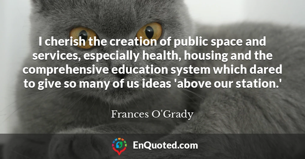 I cherish the creation of public space and services, especially health, housing and the comprehensive education system which dared to give so many of us ideas 'above our station.'