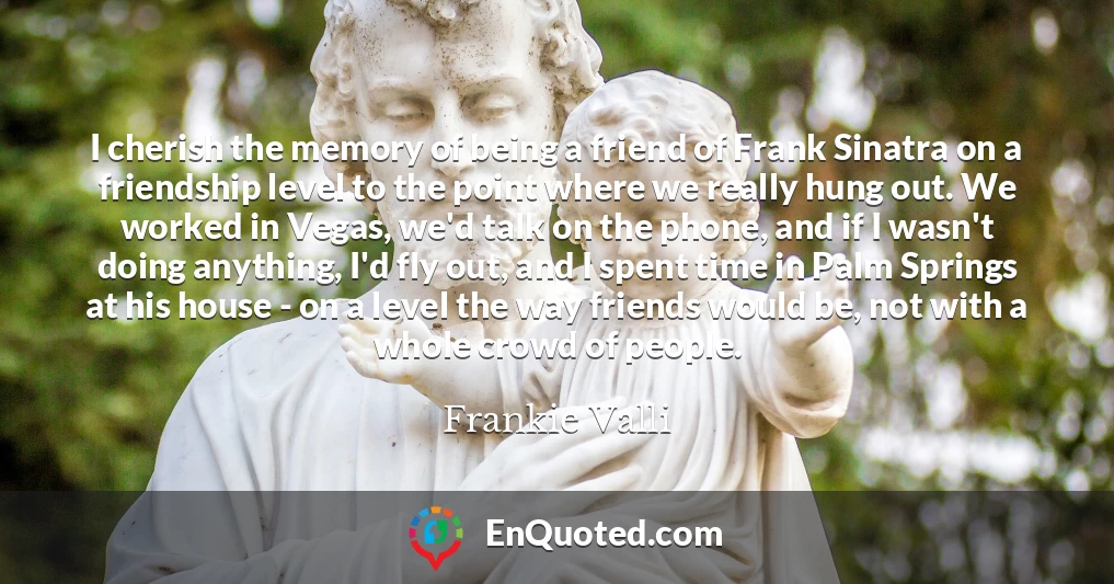 I cherish the memory of being a friend of Frank Sinatra on a friendship level to the point where we really hung out. We worked in Vegas, we'd talk on the phone, and if I wasn't doing anything, I'd fly out, and I spent time in Palm Springs at his house - on a level the way friends would be, not with a whole crowd of people.