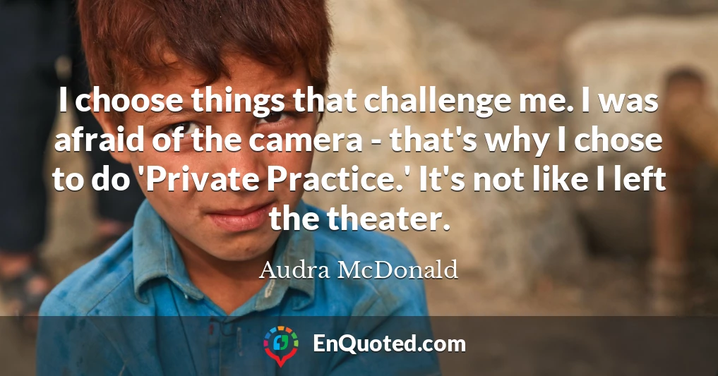 I choose things that challenge me. I was afraid of the camera - that's why I chose to do 'Private Practice.' It's not like I left the theater.