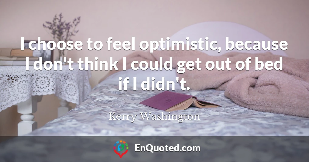 I choose to feel optimistic, because I don't think I could get out of bed if I didn't.