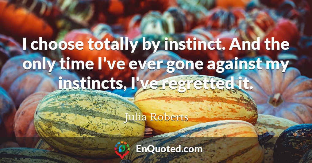I choose totally by instinct. And the only time I've ever gone against my instincts, I've regretted it.