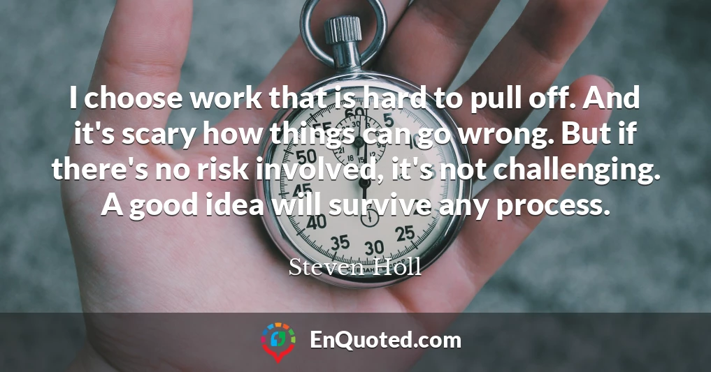 I choose work that is hard to pull off. And it's scary how things can go wrong. But if there's no risk involved, it's not challenging. A good idea will survive any process.