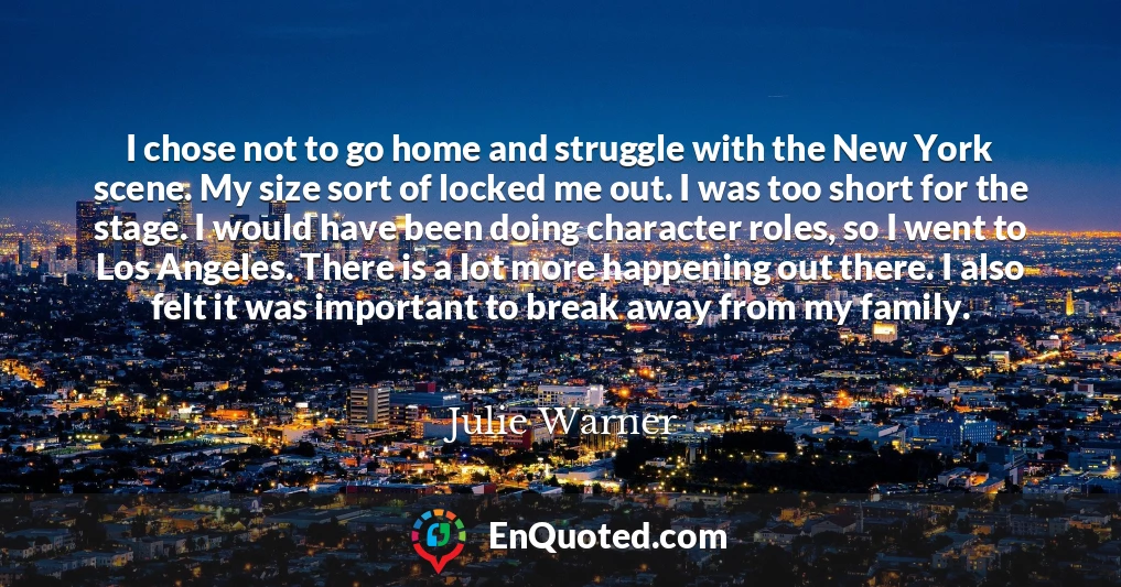 I chose not to go home and struggle with the New York scene. My size sort of locked me out. I was too short for the stage. I would have been doing character roles, so I went to Los Angeles. There is a lot more happening out there. I also felt it was important to break away from my family.