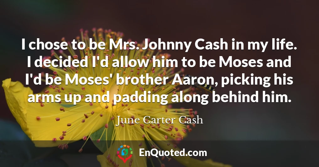 I chose to be Mrs. Johnny Cash in my life. I decided I'd allow him to be Moses and I'd be Moses' brother Aaron, picking his arms up and padding along behind him.