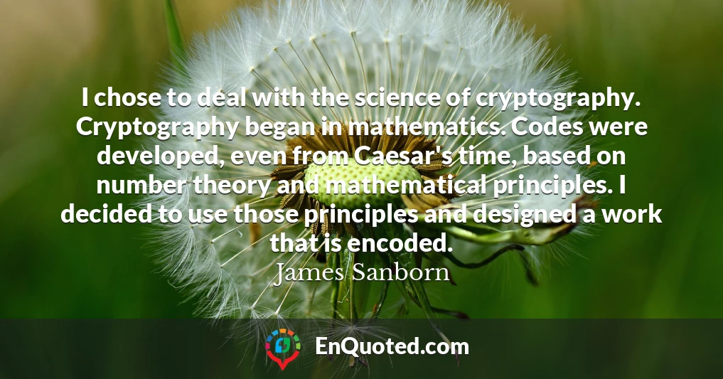 I chose to deal with the science of cryptography. Cryptography began in mathematics. Codes were developed, even from Caesar's time, based on number theory and mathematical principles. I decided to use those principles and designed a work that is encoded.