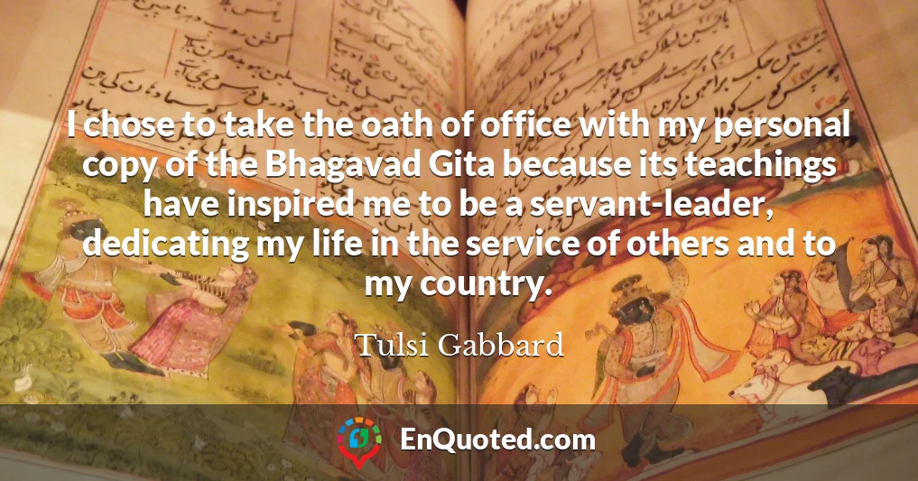 I chose to take the oath of office with my personal copy of the Bhagavad Gita because its teachings have inspired me to be a servant-leader, dedicating my life in the service of others and to my country.