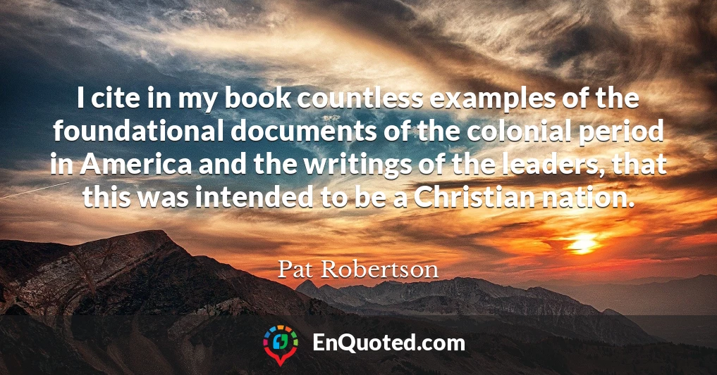I cite in my book countless examples of the foundational documents of the colonial period in America and the writings of the leaders, that this was intended to be a Christian nation.