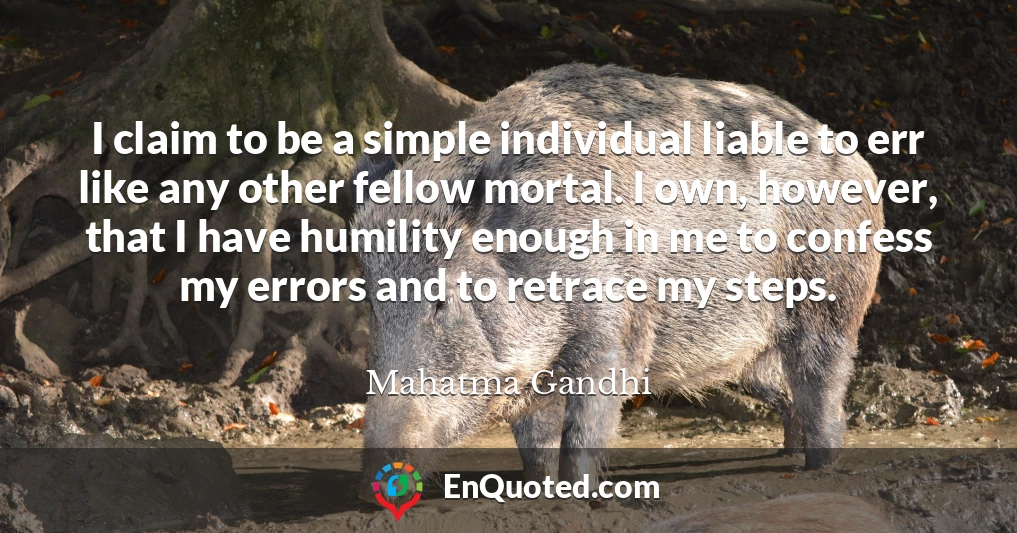I claim to be a simple individual liable to err like any other fellow mortal. I own, however, that I have humility enough in me to confess my errors and to retrace my steps.