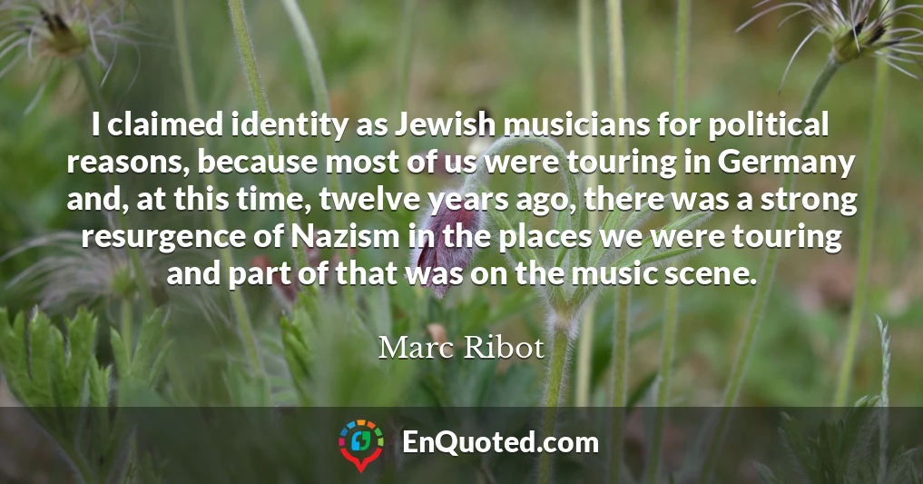 I claimed identity as Jewish musicians for political reasons, because most of us were touring in Germany and, at this time, twelve years ago, there was a strong resurgence of Nazism in the places we were touring and part of that was on the music scene.